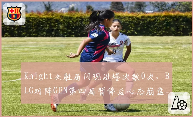 Knight决胜局闪现进塔次数0次,BLG对阵GEN第四局暂停后心态崩盘__br_