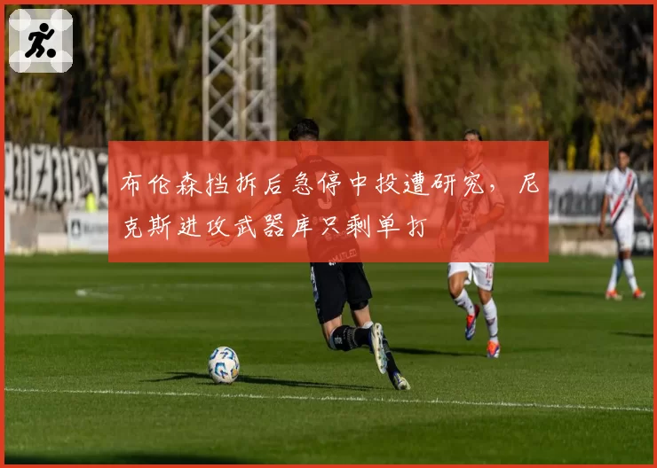 布伦森挡拆后急停中投遭研究，尼克斯进攻武器库只剩单打