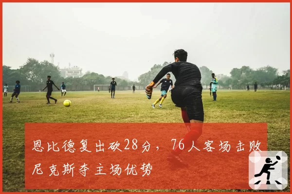 恩比德复出砍28分，76人客场击败尼克斯夺主场优势