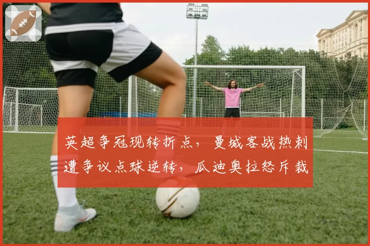 英超争冠现转折点，曼城客战热刺遭争议点球逆转，瓜迪奥拉怒斥裁判双标