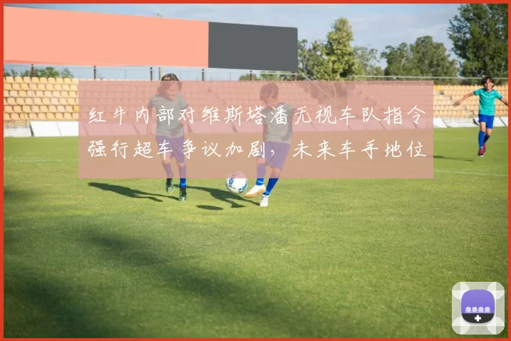 红牛内部对维斯塔潘无视车队指令强行超车争议加剧，未来车手地位恐生变数