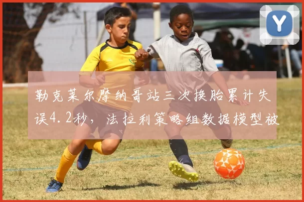 勒克莱尔摩纳哥站三次换胎累计失误4.2秒，法拉利策略组数据模型被曝漏洞