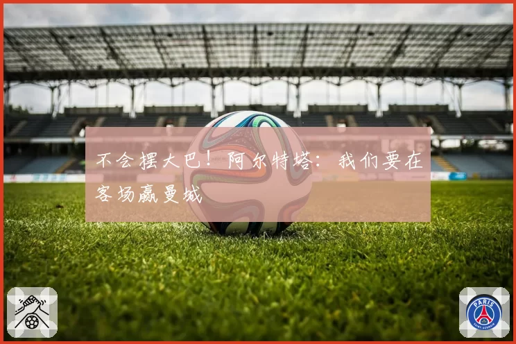 不会摆大巴！阿尔特塔：我们要在客场赢曼城