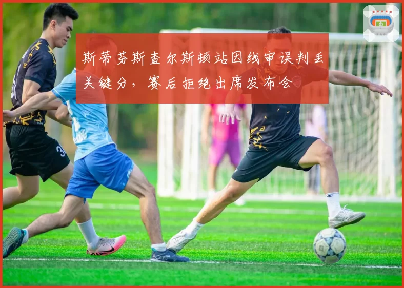 斯蒂芬斯查尔斯顿站因线审误判丢关键分，赛后拒绝出席发布会