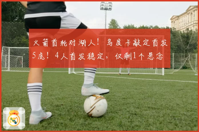 火箭首轮对湖人！乌度卡敲定首发5虎！4人首发稳定，仅剩1个悬念