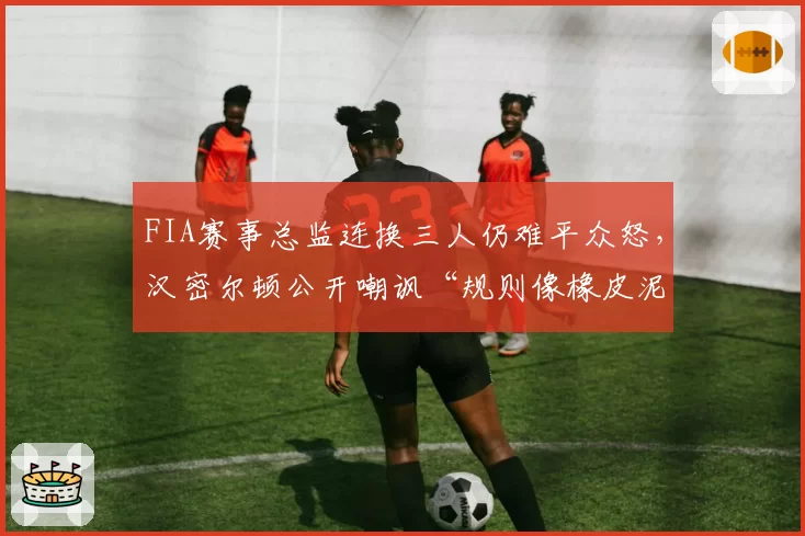 FIA赛事总监连换三人仍难平众怒,汉密尔顿公开嘲讽“规则像橡皮泥”引爆围场