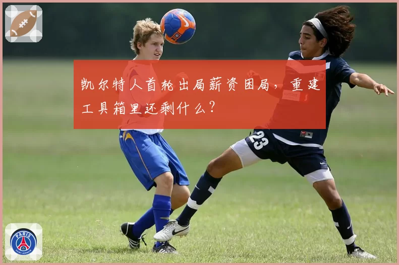 凯尔特人首轮出局薪资困局,重建工具箱里还剩什么?