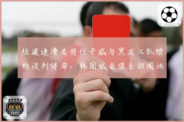 短道速滑名将任子威与黑龙江队续约谈判停滞,韩国城南俱乐部闻讯抛出邀请函?