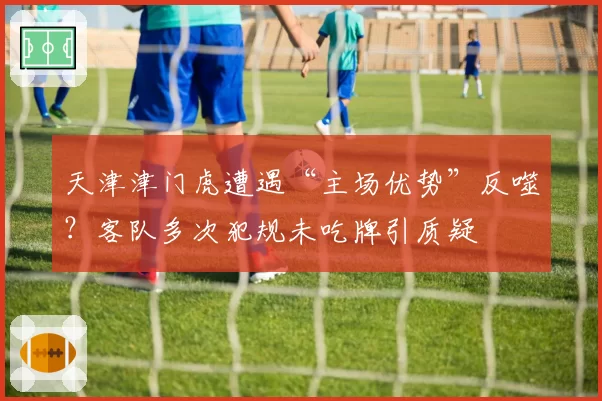 天津津门虎遭遇“主场优势”反噬？客队多次犯规未吃牌引质疑