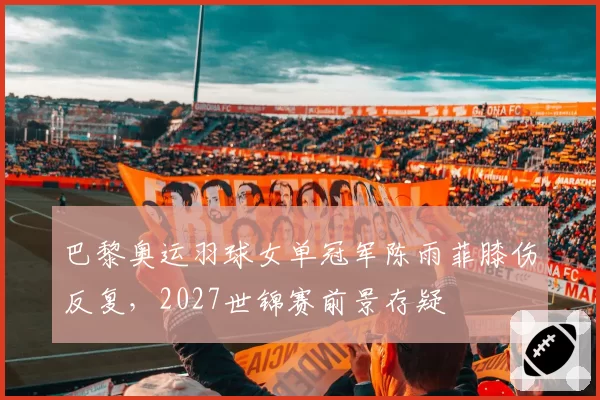 巴黎奥运羽球女单冠军陈雨菲膝伤反复，2027世锦赛前景存疑