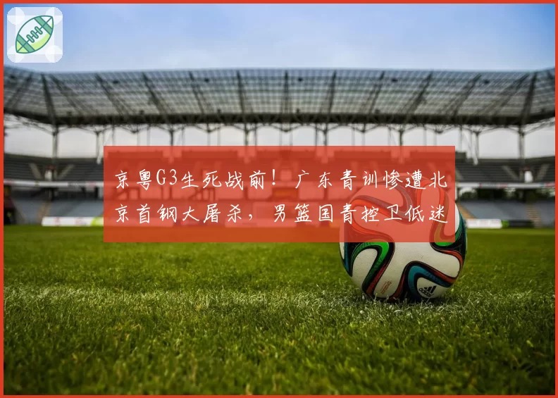 京粤G3生死战前！广东青训惨遭北京首钢大屠杀，男篮国青控卫低迷