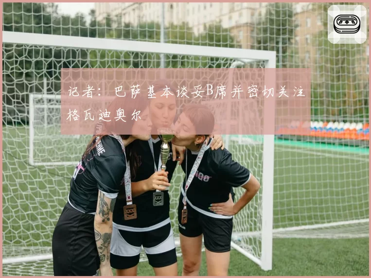 记者：巴萨基本谈妥B席并密切关注格瓦迪奥尔